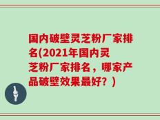 国内破壁灵芝粉厂家排名(2021年国内灵芝粉厂家排名，哪家产品破壁效果最好？)
