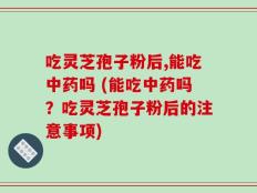吃灵芝孢子粉后,能吃中药吗 (能吃中药吗？吃灵芝孢子粉后的注意事项)