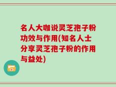 名人大咖说灵芝孢子粉功效与作用(知名人士分享灵芝孢子粉的作用与益处)