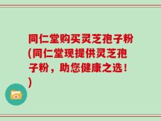 同仁堂购买灵芝孢子粉(同仁堂现提供灵芝孢子粉，助您健康之选！)