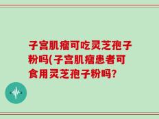 子宫肌瘤可吃灵芝孢子粉吗(子宫肌瘤患者可食用灵芝孢子粉吗？