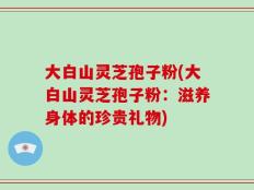 大白山灵芝孢子粉(大白山灵芝孢子粉：滋养身体的珍贵礼物)