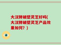 大汉牌破壁灵芝好吗(大汉牌破壁灵芝产品效果如何？)