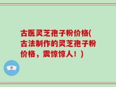 古医灵芝孢子粉价格(古法制作的灵芝孢子粉价格，震惊惊人！)