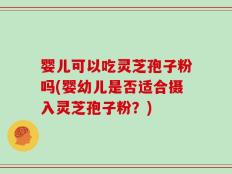 婴儿可以吃灵芝孢子粉吗(婴幼儿是否适合摄入灵芝孢子粉？)