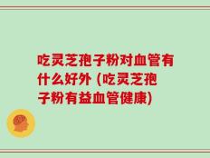 吃灵芝孢子粉对血管有什么好外 (吃灵芝孢子粉有益血管健康)