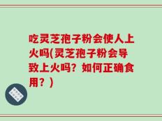吃灵芝孢子粉会使人上火吗(灵芝孢子粉会导致上火吗？如何正确食用？)