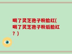 喝了灵芝孢子粉脸红(喝了灵芝孢子粉后脸红？)