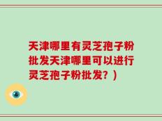天津哪里有灵芝孢子粉批发天津哪里可以进行灵芝孢子粉批发？)