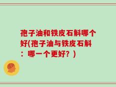 孢子油和铁皮石斛哪个好(孢子油与铁皮石斛：哪一个更好？)