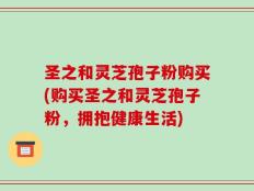 圣之和灵芝孢子粉购买(购买圣之和灵芝孢子粉，拥抱健康生活)