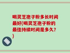 喝灵芝孢子粉多长时间最好(喝灵芝孢子粉的最佳持续时间是多久？)