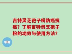 吉特灵芝孢子粉防癌抗癌？了解吉特灵芝孢子粉的功效与使用方法？