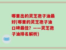 哪里出的灵芝孢子油最好(哪里的灵芝孢子油口碑最佳？——灵芝孢子油排名解析)