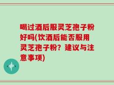 喝过酒后服灵芝孢子粉好吗(饮酒后能否服用灵芝孢子粉？建议与注意事项)