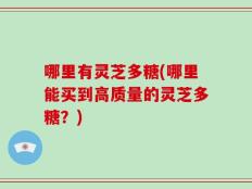 哪里有灵芝多糖(哪里能买到高质量的灵芝多糖？)