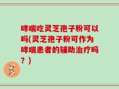 哮喘吃灵芝孢子粉可以吗(灵芝孢子粉可作为哮喘患者的辅助治疗吗？)