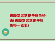 善顺堂灵芝孢子粉价格表(善顺堂灵芝孢子粉价格一览表)