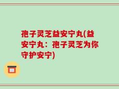 孢子灵芝益安宁丸(益安宁丸：孢子灵芝为你守护安宁)
