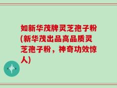 如新华茂牌灵芝孢子粉(新华茂出品高品质灵芝孢子粉，神奇功效惊人)