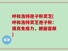 呼和浩特孢子粉灵芝(呼和浩特灵芝孢子粉：提高免疫力，靓丽容颜)