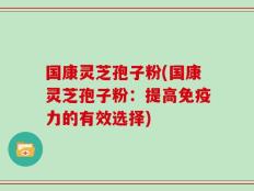 国康灵芝孢子粉(国康灵芝孢子粉：提高免疫力的有效选择)