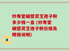 妙寿堂破壁灵芝孢子粉多少钱一盒 (妙寿堂破壁灵芝孢子粉价格及规格说明)