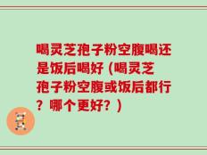 喝灵芝孢子粉空腹喝还是饭后喝好 (喝灵芝孢子粉空腹或饭后都行？哪个更好？)