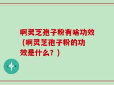 啊灵芝孢子粉有啥功效 (啊灵芝孢子粉的功效是什么？)
