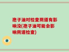 孢子油对检查阴道有影响没(孢子油可能会影响阴道检查)