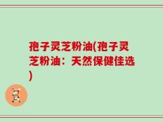 孢子灵芝粉油(孢子灵芝粉油：天然保健佳选)