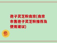 孢子灵芝粉南京(南京市售孢子灵芝粉推荐及使用建议)