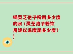 喝灵芝孢子粉用多少度的水 (灵芝孢子粉饮用建议温度是多少度？)