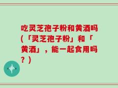吃灵芝孢子粉和黄酒吗(「灵芝孢子粉」和「黄酒」，能一起食用吗？)