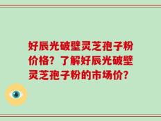 好辰光破壁灵芝孢子粉价格？了解好辰光破壁灵芝孢子粉的市场价？