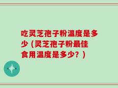 吃灵芝孢子粉温度是多少 (灵芝孢子粉最佳食用温度是多少？)