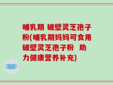 哺乳期 破壁灵芝孢子粉(哺乳期妈妈可食用破壁灵芝孢子粉  助力健康营养补充)