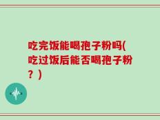 吃完饭能喝孢子粉吗(吃过饭后能否喝孢子粉？)