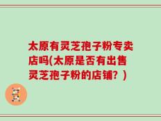 太原有灵芝孢子粉专卖店吗(太原是否有出售灵芝孢子粉的店铺？)
