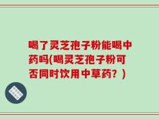 喝了灵芝孢子粉能喝中药吗(喝灵芝孢子粉可否同时饮用中草药？)