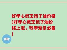 好孝心灵芝孢子油价格(好孝心灵芝孢子油价格上涨，敬孝爱亲必备)