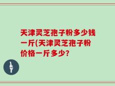 天津灵芝孢子粉多少钱一斤(天津灵芝孢子粉价格一斤多少？