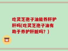 吃灵芝孢子油能养肝护肝吗(吃灵芝孢子油有助于养护肝脏吗？)