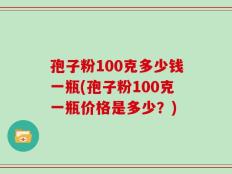 孢子粉100克多少钱一瓶(孢子粉100克一瓶价格是多少？)