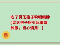 吃了灵芝孢子粉眼睛肿(灵芝孢子粉引起眼部肿胀，当心慎用！)