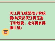天江灵芝破壁孢子粉胶囊(纯天然天江灵芝孢子粉胶囊，让你拥有健康生活)
