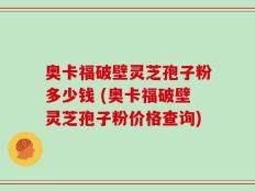 奥卡福破壁灵芝孢子粉多少钱 (奥卡福破壁灵芝孢子粉价格查询)