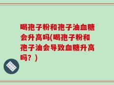 喝孢子粉和孢子油血糖会升高吗(喝孢子粉和孢子油会导致血糖升高吗？)