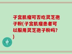 子宫肌瘤可否吃灵芝孢子粉(子宫肌瘤患者可以服用灵芝孢子粉吗？)