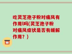 吃灵芝孢子粉对痛风有作用l吗(灵芝孢子粉对痛风症状是否有缓解作用？)
